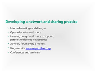 Developing a network and sharing practice
• Informal meetings and dialogue
• Open education workshops
• Learning design workshops to support
partners to develop new practice
• Advisory forum every 6 months
• Blog/website www.oepscotland.org
• Conferences and seminars
 