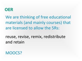 OER
We are thinking of free educational
materials (and mainly courses) that
are licensed to allow the 5Rs:
reuse, revise, remix, redistribute
and retain
MOOCS?
 