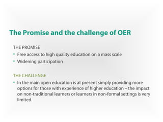 The Promise and the challenge of OER
THE PROMISE
• Free access to high quality education on a mass scale
• Widening participation
THE CHALLENGE
• In the main open education is at present simply providing more
options for those with experience of higher education – the impact
on non-traditional learners or learners in non-formal settings is very
limited.
 