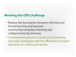 Meeting the OER challenge
• Redraw the boundaries between informal and
formal learning and between
community/workplace learning and
college/university learning
• Combine best practice in adult and community
education pedagogy with the affordances of open
education to widen participation
 