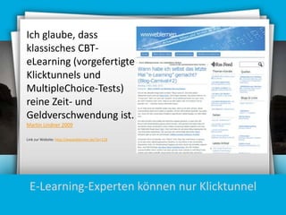 Ich glaube, dass
klassisches CBTeLearning (vorgefertigte
Klicktunnels und
MultipleChoice-Tests)
reine Zeit- und
Geldverschwendung ist.
Martin Lindner 2009
Link zur Website: http://wwweblernen.de/?p=118

E-Learning-Experten können nur Klicktunnel

 