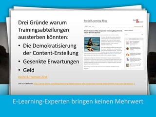 Drei Gründe warum
Trainingsabteilungen
aussterben könnten:
• Die Demokratisierung
der Content-Erstellung
• Gesenkte Erwartungen
• Geld
Dashe & Thomson 2011
Link zur Website: http://www.dashe.com/blog/elearning/three-reasons-why-corporate-training-departments-may-soon-be-extinct-2

E-Learning-Experten bringen keinen Mehrwert

 