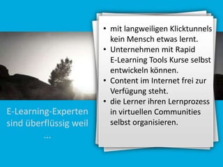 E-Learning-Experten
sind überflüssig weil
...

• mit langweiligen Klicktunnels
kein Mensch etwas lernt.
• Unternehmen mit Rapid
E-Learning Tools Kurse selbst
entwickeln können.
• Content im Internet frei zur
Verfügung steht.
• die Lerner ihren Lernprozess
in virtuellen Communities
selbst organisieren.

 