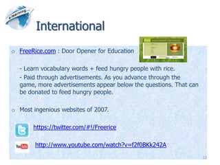 International
o FreeRice.com : Door Opener for Education

  - Learn vocabulary words + feed hungry people with rice.
  - Paid through advertisements. As you advance through the
  game, more advertisements appear below the questions. That can
  be donated to feed hungry people.

o Most ingenious websites of 2007.

       https://twitter.com/#!/Freerice

        http://www.youtube.com/watch?v=f2f0BKk242A
                                                                   13
 