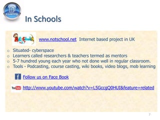 In Schools

                 www.notschool.net Internet based project in UK

o   Situated- cyberspace
o   Learners called researchers & teachers termed as mentors
o   5-7 hundred young each year who not done well in regular classroom.
o   Tools - Podcasting, course casting, wiki books, video blogs, mob learning

         Follow us on Face Book

         http://www.youtube.com/watch?v=L5GccgQ0HUI&feature=related




                                                                         7
 