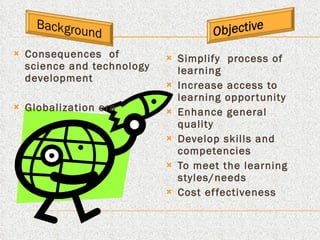 Consequences  of  science and technology development Globalization era Simplify  process of learning Increase access to learning opportunity Enhance general quality Develop skills and competencies To meet the learning styles/needs Cost effectiveness 