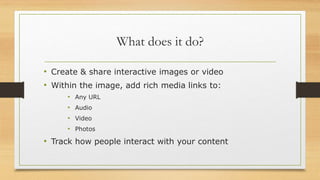 What does it do?
• Create & share interactive images or video
• Within the image, add rich media links to:
• Any URL
• Audio
• Video
• Photos
• Track how people interact with your content
 