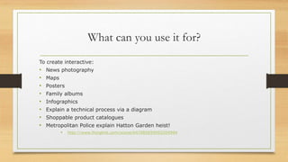What can you use it for?
To create interactive:
• News photography
• Maps
• Posters
• Family albums
• Infographics
• Explain a technical process via a diagram
• Shoppable product catalogues
• Metropolitan Police explain Hatton Garden heist!
• http://www.thinglink.com/scene/647085659093204994
 