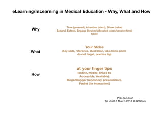eLearning/mLearning in Medical Education - Why, What and How
Why
What
How
Time (pressed), Attention (short), Show (value)
Expand, Extend, Engage (beyond allocated class/session time)
Scale
Your Slides
(key slide, reference, illustration, take home point,
do not forget, practice tip)
at your ﬁnger tips
(online, mobile, linked to
Accessible, Available)
Blogs/Blogger (repository, presentation),
Padlet (for interaction)
Poh-Sun Goh

1st draft 3 March 2018 @ 0605am
 