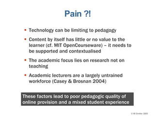 Pain ?! Technology can be limiting to pedagogy Content by itself has little or no value to the learner (cf. MIT OpenCourseware) – it needs to be supported and contextualised The academic focus lies on research not on teaching Academic lecturers are a largely untrained workforce (Casey & Brosnan 2004) These factors lead to poor pedagogic quality of online provision and a mixed student experience 