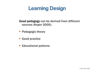 Learning Design Good pedagogy  can be derived from different sources (Koper 2005): Pedagogic theory Good practice Educational patterns 