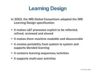 Learning Design In 2003, the IMS Global Consortium adopted the IMS Learning Design specification: It makes L&T processes explicit to be reflected, refined, reviewed and shared It makes them machine readable and discoverable It creates portability from system to system and supports blended learning It contains learning sequences/activities It supports multi-user activities 