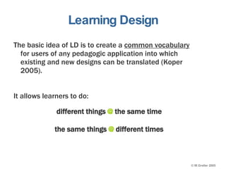Learning Design The basic idea of LD is to create a  common vocabulary  for users of any pedagogic application into which existing and new designs can be translated (Koper 2005). It allows learners to do: different things  @  the same time the same things  @  different times 