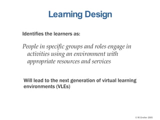 Learning Design Identifies the learners as: People in specific groups and roles engage in activities using an environment with appropriate resources and services Will lead to the next generation of virtual learning environments (VLEs) 