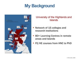 My Background FE/HE courses from HNC to PhD  80+ Learning Centres in remote areas and islands Network of 15 colleges and research institutions University of the Highlands and Islands 