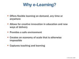 Why e-Learning? Offers flexible learning on demand, any time or anywhere Allows for creative innovation in education and new ways of delivery Provides a safe environment Creates an economy of scale that is otherwise impossible Captures teaching and learning 