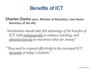 Benefits of ICT Charles Clarke  (prev. Minister of Education, now Home Secretary of the UK): “ Institutions should take full advantage of the benefits of ICT, both  pedagogically  to enhance teaching, and  administratively  to maximise value for money” “ They need to respond effectively to the increased ICT  demands  of today’s students” 