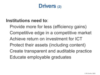Drivers  (2) Institutions need to : Provide more for less (efficiency gains) Competitive edge in a competitive market Achieve return on investment for ICT Protect their assets (including content) Create transparent and auditable practice Educate employable graduates 