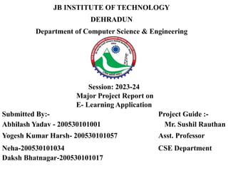 JB INSTITUTE OF TECHNOLOGY
DEHRADUN
Department of Computer Science & Engineering
Session: 2023-24
Major Project Report on
E- Learning Application
Submitted By:- Project Guide :-
Abhilash Yadav - 200530101001 Mr. Sushil Rauthan
Yogesh Kumar Harsh- 200530101057 Asst. Professor
Neha-200530101034 CSE Department
Daksh Bhatnagar-200530101017
 