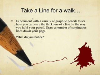 Take a Line for a walk…
Experiment with a variety of graphite pencils to see
how you can vary the thickness of a line by the way
you hold your pencil. Draw a number of continuous
lines down your page.
What do you notice?
 