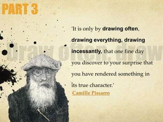 ‘It is only by drawing often,
drawing everything, drawing
incessantly, that one fine day
you discover to your surprise that
you have rendered something in
its true character.’
Camille Pissarro
PART 3
 