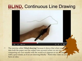 The exercise called ‘blind drawing’ because it shows that when we do not
take both the paper and the subject into account (when we are not
comparing our own results with the world as it appears to us) we end up
with a poor result, as if we are drawing blindly’. Watch this video so you
have an idea.
 