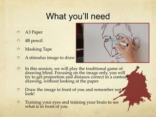 What you’ll need
A3 Paper
4B pencil
Masking Tape
A stimulus image to draw
In this session, we will play the traditional game of
drawing blind. Focusing on the image only, you will
try to get proportion and distance correct in a contour
drawing, without looking at the paper.
Draw the image in front of you and remember not to
look!
Training your eyes and training your brain to see
what is in front of you
 