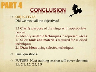 OBJECTIVES-
Did we meet all the objectives?
1.1 Clarify purpose of drawings with appropriate
people.
1.2 Identify suitable techniques to represent ideas
1.3 Select tools and materials required for selected
techniques
2.4 Draw ideas using selected techniques
Final questions?
FUTURE- Next training session will cover elements
1.4, 2.1, 2.2, 2.3, 2.5
PART 4
 