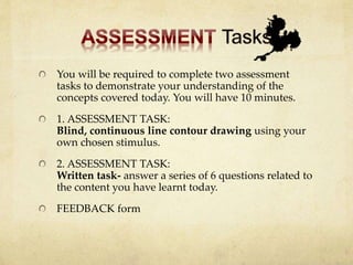 You will be required to complete two assessment
tasks to demonstrate your understanding of the
concepts covered today. You will have 10 minutes.
1. ASSESSMENT TASK:
Blind, continuous line contour drawing using your
own chosen stimulus.
2. ASSESSMENT TASK:
Written task- answer a series of 6 questions related to
the content you have learnt today.
FEEDBACK form
 