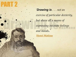 ‘Drawing is . . . not an
exercise of particular dexterity,
but above all a means of
expressing intimate feelings
and moods.’
Henri Matisse
PART 2
 