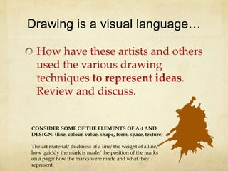 Drawing is a visual language…
How have these artists and others
used the various drawing
techniques to represent ideas.
Review and discuss.
CONSIDER SOME OF THE ELEMENTS OF Art AND
DESIGN: (line, colour, value, shape, form, space, texture)
The art material/ thickness of a line/ the weight of a line/
how quickly the mark is made/ the position of the marks
on a page/ how the marks were made and what they
represent.
 