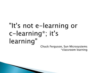 "It's not e-learning or  c-learning*; it's learning" Chuck Ferguson, Sun Microsystems *classroom learning 