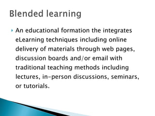 An educational formation the integrates eLearning techniques including online delivery of materials through web pages, discussion boards and/or email with traditional teaching methods including lectures, in-person discussions, seminars, or tutorials. 