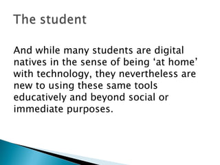 And while many students are digital natives in the sense of being ‘at home’ with technology, they nevertheless are new to using these same tools educatively and beyond social or immediate purposes. 