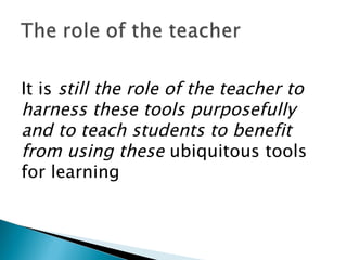 It is  still the role of the teacher to harness these tools purposefully and to teach students to benefit from using these  ubiquitous tools for learning 