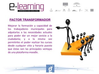 FACTOR TRANSFORMADOR
Mejorar la formación y capacidad de
los trabajadores municipales para
adpatarlas a las necesidades actuales
para poder dar un mejor sevicio a la
ciudadanía; y a la misma vez
permitirles el poder realizar los cursos
desde cualquier sitio y horario puesto
que éstas son las principales ventajas
de una plataforma moodle.

 