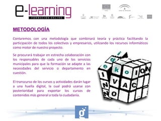 METODOLOGÍA
Contaremos con una metodología que combinará teoría y práctica facilitando la
participación de todos los colectivos y empresarios, utilizando los recursos informáticos
como motor de nuestro proyecto.
Se procurará trabajar en estrecha colaboración con
los responsables de cada uno de los servicios
municipales para que la formación se adapte a las
necesidades del servicio o departamento en
cuestión.
El transcurso de los cursos y actividades darán lugar
a una huella digital, la cual podrá usarse con
posterioridad para exportar los cursos de
contenidos más general a toda la ciudadanía.

 