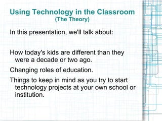 Using Technology in the Classroom
                 (The Theory)

In this presentation, we'll talk about:


How today's kids are different than they
 were a decade or two ago.
Changing roles of education.
Things to keep in mind as you try to start
 technology projects at your own school or
 institution.
 