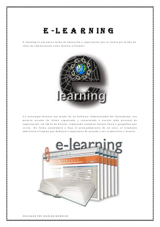 E -L E A R N IN G
E - l e a r n i n g e s u n a n u e v a f o r m a d e e d u c a c i ó n y c a p a c it a c i ó n q u e s e r e a li z a p o r m e d i o d e
r e d e s d e c o m u n i c a c i ó n c o m o I n t e r n e t o I n t ra n e t .




L a t e c n o l o g ía I n t e r n e t , p o r m e d i o d e u n S o f t w a r e A d m i n i s t r a d o r d e l A p r e n d i z a j e , n o s
p e r m it e    a c c e d er    de   fo rm a     o rg a niz a d a     y   e s tr u c t u r a d a   a   n u e s tr o     p la n    p e rso n al      de
c a p a c i ta c i ó n , s i n l ím it e d e h o r a ri o , r o m p i e n d o c u a l q u i e r b a r r e r a f ís i c a o g e o g rá f ic a q u e
e x ista .     D e   f o rm a    a uto d id ac ta    o   b a jo   e l a c o m p a ñ a m ie n t o       de    un       t u t o r , e l e s t u d i a n te
a d m i n is t ra e l t i e m p o q u e d e d ic a r á a c a p a c it a r s e d e a c u e r d o a s u s o c u p a c i o n e s y h o ra r i o .




R E A L IZ A D O P O R : M A R L O N M O R O C H O
 