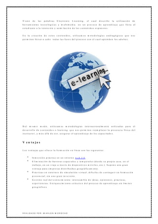 V ie n e     de      la s    p ala b ra s      E le ctro nic        L e a rnin g ,       el   c u al       d e scrib e    la     u t il i z a c i ó n    de
h e r r a m i e n ta s   te c n o ló gic a s     y   m u lt i m e d i a     en    un     p ro c eso        de   a p re n diz a je    que      lle va      al
e s t u d i a n t e a l a r e t e n c i ó n y a s im i la c i ó n d e l o s c o n t e n i d o s e x p u e s t o s .


En     la   c re a ció n     de       e stos   c o n t e n i d o s , u ti li z a m o s   m eto d o lo gía s        a n d ra g ó gic a s       que       n os
p e r m it e n ll e v a r a c a b o       t o d a s l a s f a s e s d e l p r o c e s o c o n e l c u a l a p r e n d e n l o s a d u lt o s .




D el     m ism o         m odo,        u ti li z a m o s   m e to d olo g ías        i n te r n a c i o n a lm e n t e   u t il i z a d a s   p ara       el
d e sa rrollo d e c o n te nid o s e -lea rn in g               q u e n o s p e rm i te n r e e m p l a z a r l a p r e s e n c i a fí s ic a d e l
i n s t r u c t o r , y m á s a l l á d e e s o , a s e g u r a r e l a p r e n d i z a je d e l o s c a p a c it a d o s .



V en ta ja s

L a s v e n t a j a s q u e o f re c e l a f o rm a c i ó n e n l í n e a s o n l a s s i g u i e n t e s :


             I n m e r s i ó n p r á c t ic a e n u n e n t o r n o w e b 3 .0 .
             E l i m i n a c i ó n d e b a r r e r a s e s p a c i a l e s y te m p o ra l e s ( d e s d e s u p r o p i a c a s a , e n e l
             t r a b a j o , e n u n v i a j e a t r a v é s d e d i s p o s i t i v o s m ó v i l e s , e t c .) . S u p o n e u n a g r a n
             v e n t a j a p a r a e m p r e s a s d i st r i b u i d a s g e o g r á fi c a m e n t e .
             P r á c t i c a s e n e n t o r n o s d e s i m u l a c i ó n v i rt u a l , d i fí c il e s d e c o n s e g u i r e n f o rm a c i ó n
             p r e s e n c ia l , s i n u n a g r a n i n v e r s i ó n .
             G e s t i ó n r e a l d e l c o n o c im i e n t o : i n t e rc a m b i o d e i d e a s , o p i n i o n e s , p r á c t ic a s ,
             e x p e r i e n c i a s . E n ri q u e c im i e n t o c o le c ti v o d e l p r o c e s o d e a p r e n d i z a j e s i n lí m it e s
             g e o g r á f ic o s .




R E A L IZ A D O P O R : M A R L O N M O R O C H O
 