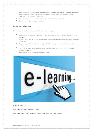 A c t u a l i z a c i ó n c o n st a n t e d e l o s c o n t e n i d o s ( d e d u c c i ó n l ó g i c a d e l p u n t o a n t e ri o r ) .
            R e d u c c ió n d e c o stos (e n la m a y oría d e lo s c a sos, a n iv el m eto d o ló gic o y ,
            s i e m p r e , e n e l a s p e c t o l o g ís t ic o ) .
            P e r m it e u n a m a y o r c o n c i l ia c i ó n d e l a v i d a f a m i li a r y l a b o r a l .
            D ism in u ció n d e l tiem p o n e c e sario .



I n c o n v e n ie n t e s

E n e l c a s o d e los " in c o n v e nie n tes " , s e p re se n ta n alg u n o s :


            R e q u ie re m ás in v ersió n d e tiem p o p o r p arte d el p rofe so r (a l m e n o s e n su p arte
            i n i c ia l ) .
            P r e c i s a u n a s m í n i m a s c o m p e t e n c i a s te c n o l ó g i c a s p o r p a r t e d e l p r o f e s o r y d e l o s
            e stu d ia nte s.
            R e q u i e r e q u e l o s e s t u d i a n te s t e n g a n h a b il i d a d e s p a r a e l a p r e n d i z a je a u t ó n o m o y
            c o la b o rativ o .
            P u e d e d i s m i n u ir l a c a l i d a d d e l a f o r m a c i ó n s i n o s e d a u n a r a ti o a d e c u a d a
            p r o f e s o r- a lu m n o .
            R e q u i e r e m á s t ra b a j o q u e l a c o n v e n c i o n a l .




B IB L IO G R A F ÍA


h t t p :/ / w w w . e le a r n in g lid e r e s . c o m /


h t t p :/ / e s . w ik ip e d ia . o r g / w ik i/ A p r e n d iz a je _ e le c t r % C 3 % B 3 n ic o




R E A L IZ A D O P O R : M A R L O N M O R O C H O
 