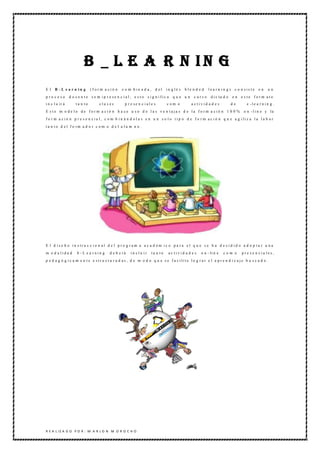 B _ L E A R N IN G
El    B -L e a r n in g        (form a ció n        c o m bin a d a , d el        in glé s   ble n d e d    lea rn in g)     c o n sis te    en     un
p ro ceso        d o c e n t e s e m i p r e se n c i a l ; e s t o s i g n i fi c a   que un     curso      d i c ta d o   e n e ste form ato
i n c l u ir á       ta n to         cla ses          p re se n c iale s          com o         a ctivid a d e s            de       e -l e a r n i n g .
E ste m o de lo de form a ció n h a ce u so d e la s ve n taja s d e la form a ció n 1 0 0 %                                       o n -l i n e y la
f o r m a c i ó n p r e s e n c i a l , c o m b i n á n d o l a s e n u n s o l o t i p o d e f o r m a c i ó n q u e a g i li z a l a l a b o r
t a n t o d e l f o rm a d o r c o m o d e l a l u m n o .




E l d i s e ñ o i n s tr u c c i o n a l d e l p r o g r a m a a c a d é m i c o p a r a e l q u e s e h a d e c i d i d o a d o p t a r u n a
m o d a lida d        b -L e a rnin g       d e b e rá    in clu ir     ta n to    ac tivid a d e s    o n - li n e   com o       pre se n cia les,
p e d a g ó g i c a m e n t e e s t r u c t u r a d a s , d e m o d o q u e s e f a c i li t e l o g r a r e l a p r e n d i z a j e b u s c a d o .




R E A L IZ A D O P O R : M A R L O N M O R O C H O
 