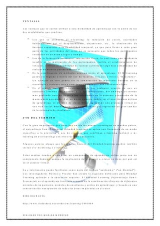 V E N T A JA S


L a s v e n t a j a s q u e s e s u e l e n a t ri b u ir a e s t a m o d a l i d a d d e a p re n d i z a j e s o n l a u n i ó n d e l a s
d o s m o d a li d a d e s q u e c o m b i n a :


             Las          que        se     a tr i b u y e n       al    e -l e a r n i n g :      la     re d u c ció n           de     c o stes,       a c arre a d os
             h a b itu alm e nte               por       el      d e sp laz a m ie n to ,          alo jam ie nto ,           e t c .,    la    e li m i n a c ió n      de
             b a r r e r a s e s p a c i a l e s y l a f le x i b il i d a d t e m p o ra l , y a q u e p a r a l l e v a r a c a b o g r a n
             p a r t e d e l a s a c t i v i d a d e s d e l c u rs o n o e s n e c e s a ri o q u e t o d o s l o s p a rt i c i p a n t e s
             c o i n c i d a n e n u n m is m o l u g a r y ti e m p o .
             L a s d e l a f o r m a c i ó n p r e s e n c i a l : i n t e r a c c i ó n fí s i c a , l o c u a l t i e n e u n a i n c i d e n c ia
             n o ta b le        en    la     m otiva c ió n             de    lo s     p a r t ic i p a n t e s , f a c i li t a   el     e s t a b l e c im i e n t o   de
             v í n c u l o s , y o f r e c e l a p o s i b i li d a d d e r e a li z a r a c t i v i d a d e s a l g o m á s c o m p l i c a d a s d e
             r e a l iz a r d e m a n e r a p u r a m e n t e v ir t u a l .
             Es      la    c o m b ina c ió n            d e m ú lt i p le s         a c e rc a m i e n t o s     al a p re n diz aje . E l B -L e a rnin g
             p u e d e s e r l o g r a d o a tr a v é s d e l u s o d e r e c u r s o s v i rt u a l e s y f í s i c o s , “ m e z c l a d o s ” .
             U n     e je m p lo          de    e sto         p o dría       se r la     c om b in a ció n           de     m a teriale s         b asad os        en     la
             t e c n o l o g í a y s e si o n e s c a r a a c a r a , j u n t o s p a r a l o g r a r u n a e n s e ñ a n z a e fi c a z .
             En      el        se n tid o      e st ri c t o ,     b -L e a rnin g         puede          ser     c u alq u ier          o c asió n     en     que       un
             i n s t r u c t o r c o m b i n e d o s m é t o d o s p a r a d a r i n d i c a c i o n e s . S i n e m b a r g o , e l s e n ti d o
             m á s p r o f u n d o tr a t a d e ll e g a r a l o s e s t u d i a n t e s d e l a p r e s e n t e g e n e r a c i ó n d e la
             m a n e r a m á s a p r o p i a d a . A s í , u n m e j o r e je m p l o p o d rí a s e r e l u s a r t é c n i c a s a c t i v a s
             d e a p r e n d i z a j e e n e l s a l ó n d e c l a s e s fí s ic o , a g r e g a n d o u n a p r e s e n c i a v ir t u a l e n
             u n a w e b s o c i a l . B le n d e d L e a r n i n g e s u n té r m i n o q u e r e p r e s e n t a u n g r a n c a m b i o
             e n l a e s tr a te g i a d e e n s e ñ a n z a .



U S O D E L T É R M IN O


C o n l a g r a n i m p o r t a n c i a q u e ti e n e h o y e n d í a l a s n u e v a s t e c n o l o g ía s e n m u c h o s p a í s e s ,
e l a p r e n d i z a j e S e m i - P re s e n c ia l ( b l e n d e d l e a r n i n g ) s e a p l i c a c o n fr e c u e n c i a d e u n m o d o
e s p e c í fi c o   a    la     p ro visió n        o     uso      de       recu rsos        que       c o m b in a n       e -le arn in g        (o nlin e ) o         m -
l e a r n i n g ( m ó v i l l e a r n i n g ) c o n o t r o s r e c u r s o s e d u c a ti v o s .


A l g u n o s a u t o r e s a l e g a n q u e l o s m e d i o s b á s i c o s d e l b l e n d e d -l e a r n i n g p u e d e n ta m b ié n
i n c l u ir e l e - m e n t o ri n g o e -t u t o ri n g .


E s t o s m e d i o s ti e n d e n           a c o m b ina r u n c om p o n e n te d e a p re n diz a je o nlin e ju n to c o n u n
c o m p o n e n t e h u m a n o , a u n q u e l a im p li c a c i ó n d e l e - m e n t o r o e - t u t o r n o t i e n e p o r q u é s e r
e n e l e n t o r n o v i rt u a l .


L a e - t u t o ri z a c i ó n p u e d e f a c i li t a r s e c o m o p a rt e d e l t r a b a j o " a u t ó n o m o " ( " u n - b l e n d e d " ) .
L o s i n v e s ti g a d o r e s H e i n z e y P r o c t e r h a n c r e a d o l a s i g u i e n te d e fi n i c i ó n p a r a B l e n d e d
L e a r n i n g a p l ic a d o a l a e d u c a c i ó n s u p e ri o r : E l B l e n d e d L e a r n i n g ( A p r e n d i z a j e S e m i -
P r e s e n c i a l ) e s e l a p r e n d i z a j e f a c i li t a d o a tr a v é s d e l a c o m b i n a c i ó n e f i c i e n t e d e d i f e r e n t e s
m é t o d o s d e i m p a r ti c i ó n , m o d e l o s d e e n s e ñ a n z a y e s t il o s d e a p r e n d i z a j e , y b a s a d o e n u n a
c o m u n i c a c i ó n tr a n s p a re n t e d e t o d a s l a s á re a s im p li c a d a s e n e l c u rs o .


B IB L IO G R A F ÍA


h t t p :/ / w w w .s l i d e s h a r e .n e t / s o r b i v i/ m - l e a r n i n g - 3 8 9 1 0 6 4




R E A L IZ A D O P O R : M A R L O N M O R O C H O
 