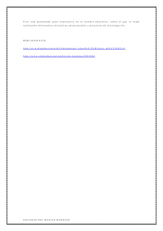 E sto     e stá    g e n era n d o      gran      e x p ec tativ a e n         e l s i s te m a e d u c a ti v o , s o b r e e l q u e         s e e s tá n
r e a l iz a n d o i n t e r e s a n t e s i n i c i a ti v a s e m p r e s a r ia l e s y p r o y e c t o s d e i n v e s t i g a c i ó n .




B IB L IO G R A F IA


h t t p :/ / e s .w i k i p e d i a .o r g / w i k i / A p r e n d i z a j e _ e l e c t r% C 3 % B 3 n i c o _ m % C 3 % B 3 v i l


h t t p :/ / w w w .s l i d e s h a r e .n e t / s o r b i v i/ m - l e a r n i n g - 3 8 9 1 0 6 4




R E A L IZ A D O P O R : M A R L O N M O R O C H O
 