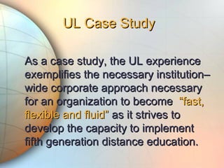 As a case study, the UL experienceAs a case study, the UL experience
exemplifies the necessary institution–exemplifies the necessary institution–
wide corporate approach necessarywide corporate approach necessary
for an organization to becomefor an organization to become “fast,“fast,
flexible and fluid”flexible and fluid” as it strives toas it strives to
develop the capacity to implementdevelop the capacity to implement
fifth generation distance education.fifth generation distance education.
UL Case StudyUL Case Study
 