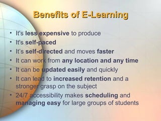 • It's less expensive to produce
• It's self-paced
• It’s self-directed and moves faster
• It can work from any location and any time
• It can be updated easily and quickly
• It can lead to increased retention and a
stronger grasp on the subject
• 24/7 accessibility makes scheduling and
managing easy for large groups of students
Benefits of E-LearningBenefits of E-Learning
 