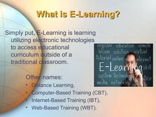 Other names:
• Distance Learning,
• Computer-Based Training (CBT),
• Internet-Based Training (IBT),
• Web-Based Training (WBT).
What is E-Learning?What is E-Learning?
Simply put, E-Learning is learning
utilizing electronic technologies
to access educational
curriculum outside of a
traditional classroom.
 