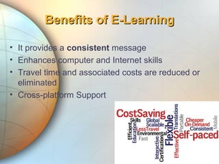 • It provides a consistent message
• Enhances computer and Internet skills
• Travel time and associated costs are reduced or
eliminated
• Cross-platform Support
Benefits of E-LearningBenefits of E-Learning
 