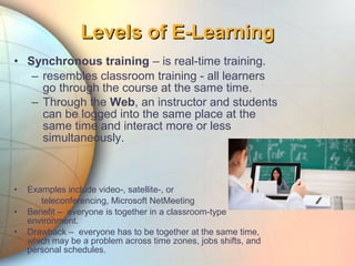 • Synchronous training – is real-time training.
– resembles classroom training - all learners
go through the course at the same time.
– Through the Web, an instructor and students
can be logged into the same place at the
same time and interact more or less
simultaneously.
• Examples include video-, satellite-, or
teleconferencing, Microsoft NetMeeting
• Benefit – everyone is together in a classroom-type
environment.
• Drawback – everyone has to be together at the same time,
which may be a problem across time zones, jobs shifts, and
personal schedules.
Levels of E-LearningLevels of E-Learning
 