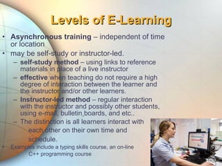 • Asynchronous training – independent of time
or location
• may be self-study or instructor-led.
– self-study method – using links to reference
materials in place of a live instructor
– effective when teaching do not require a high
degree of interaction between the learner and
the instructor and/or other learners.
– Instructor-led method – regular interaction
with the instructor and possibly other students,
using e-mail, bulletin boards, and etc..
– The distinction is all learners interact with
each other on their own time and
schedule.
• Examples include a typing skills course, an on-line
C++ programming course
Levels of E-LearningLevels of E-Learning
 